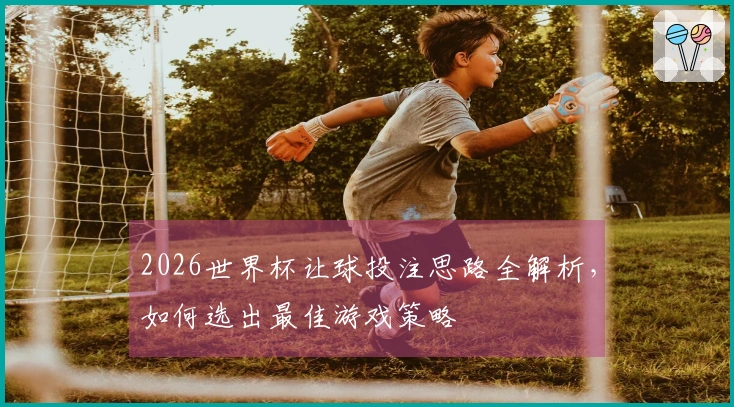 2026世界杯让球投注思路全解析，如何选出最佳游戏策略