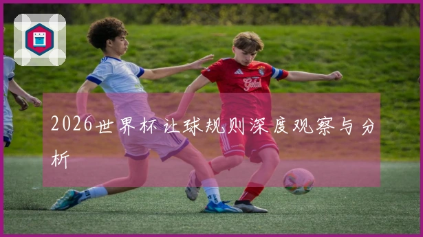 2026世界杯让球规则深度观察与分析